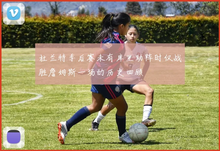 杜兰特季后赛未有库里助阵时仅战胜詹姆斯一场的历史回顾