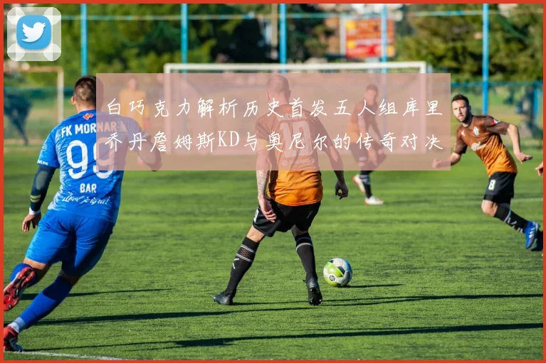 白巧克力解析历史首发五人组库里乔丹詹姆斯KD与奥尼尔的传奇对决与影响