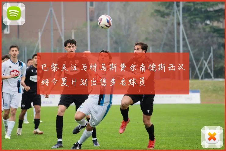 巴黎关注马特乌斯费尔南德斯西汉姆今夏计划出售多名球员