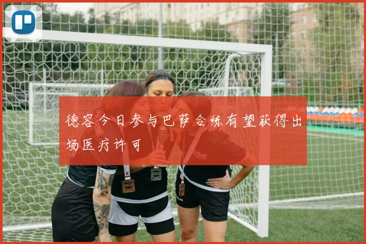 德容今日参与巴萨合练有望获得出场医疗许可
