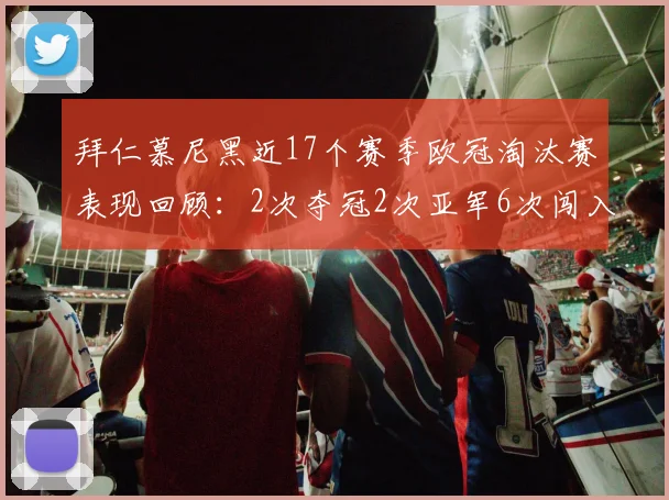 拜仁慕尼黑近17个赛季欧冠淘汰赛表现回顾：2次夺冠2次亚军6次闯入四强