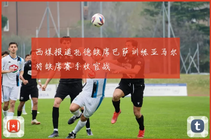 西媒报道孔德缺席巴萨训练亚马尔将缺席赛季收官战