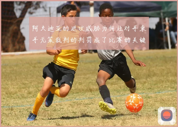 阿夫迪亚的进攻威胁为何让对手束手无策裁判的判罚成了比赛的关键因素
