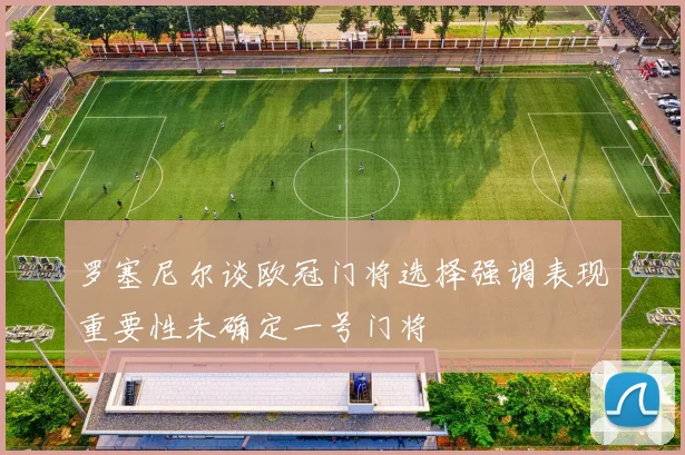 罗塞尼尔谈欧冠门将选择强调表现重要性未确定一号门将