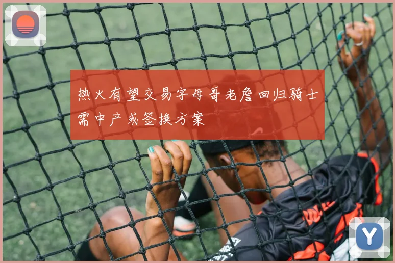 热火有望交易字母哥老詹回归骑士需中产或签换方案