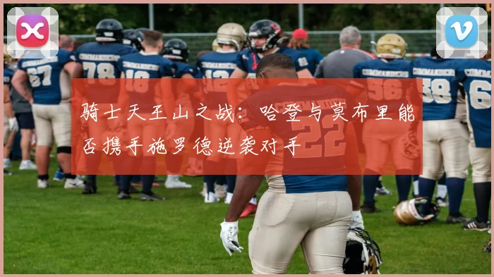 骑士天王山之战：哈登与莫布里能否携手施罗德逆袭对手