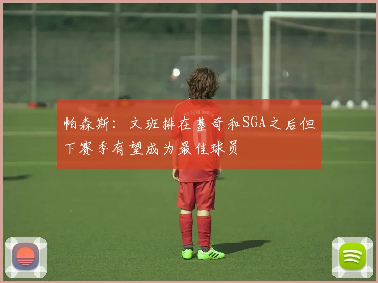 帕森斯：文班排在基奇和SGA之后但下赛季有望成为最佳球员