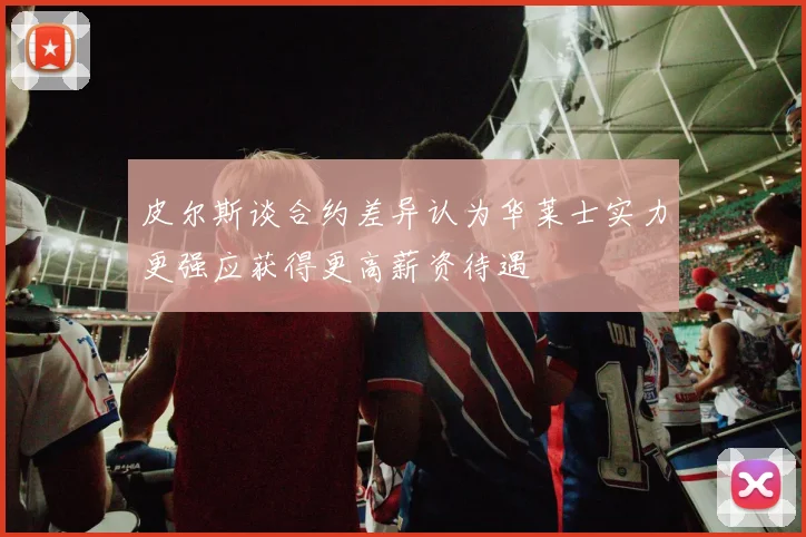 皮尔斯谈合约差异认为华莱士实力更强应获得更高薪资待遇
