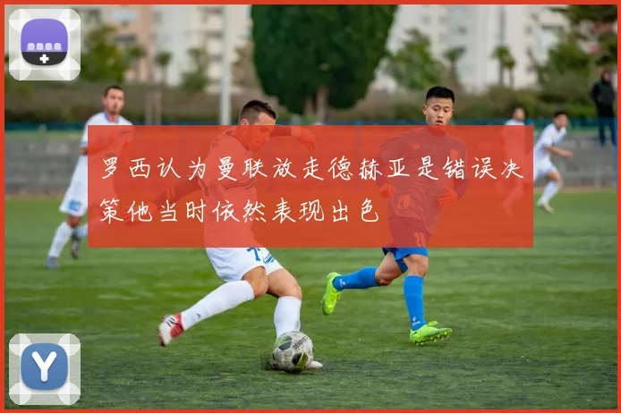 罗西认为曼联放走德赫亚是错误决策他当时依然表现出色