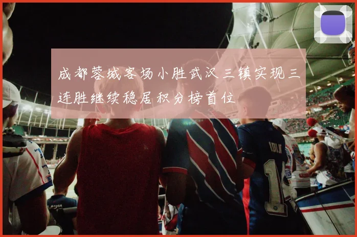 成都蓉城客场小胜武汉三镇实现三连胜继续稳居积分榜首位