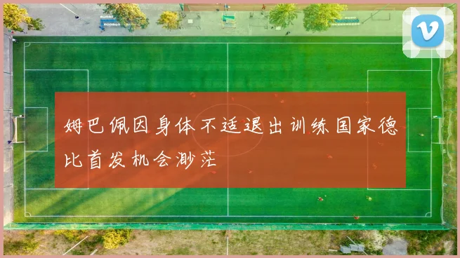 姆巴佩因身体不适退出训练国家德比首发机会渺茫